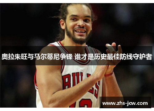 奥拉朱旺与马尔蒂尼争锋 谁才是历史最佳防线守护者 奥拉朱旺与马尔蒂尼争锋 谁才是历史最佳防线守护者